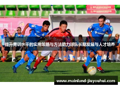 提升青训水平的实用策略与方法助力球队长期发展与人才培养