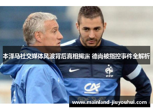 本泽马社交媒体风波背后真相揭露 德尚被指控事件全解析 本泽马社交媒体风波背后真相揭露 德尚被指控事件全解析