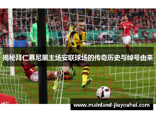 揭秘拜仁慕尼黑主场安联球场的传奇历史与绰号由来 揭秘拜仁慕尼黑主场安联球场的传奇历史与绰号由来