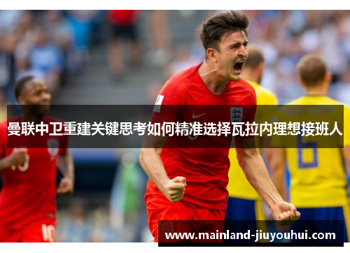 曼联中卫重建关键思考如何精准选择瓦拉内理想接班人