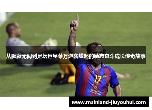 从默默无闻到足坛巨星莱万逆袭崛起的励志奋斗成长传奇故事
