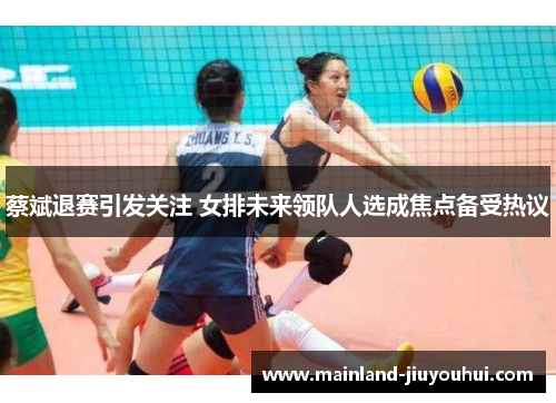 蔡斌退赛引发关注 女排未来领队人选成焦点备受热议