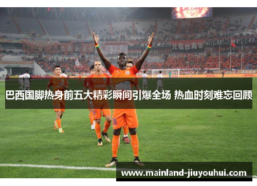 巴西国脚热身前五大精彩瞬间引爆全场 热血时刻难忘回顾