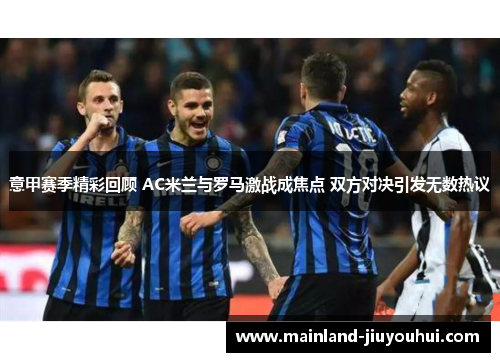 意甲赛季精彩回顾 AC米兰与罗马激战成焦点 双方对决引发无数热议 意甲赛季精彩回顾 AC米兰与罗马激战成焦点 双方对决引发无数热议