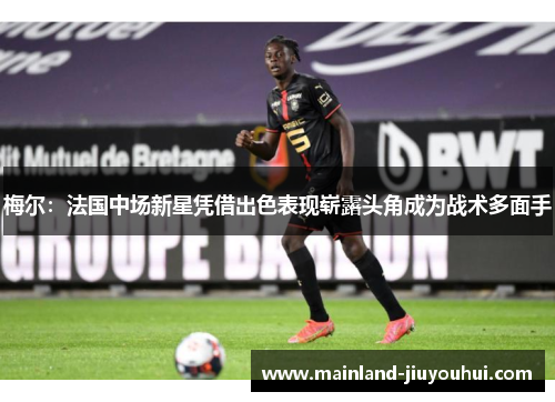 梅尔：法国中场新星凭借出色表现崭露头角成为战术多面手
