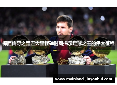 梅西传奇之路五大里程碑时刻揭示足球之王的伟大征程