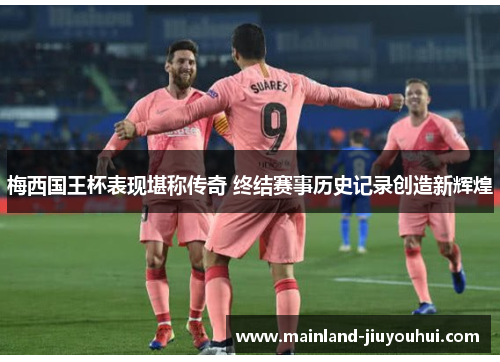 梅西国王杯表现堪称传奇 终结赛事历史记录创造新辉煌