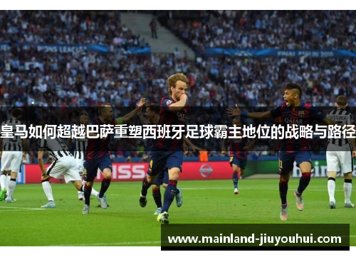 皇马如何超越巴萨重塑西班牙足球霸主地位的战略与路径