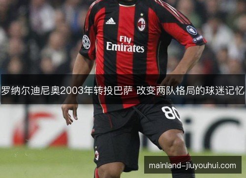 罗纳尔迪尼奥2003年转投巴萨 改变两队格局的球迷记忆 罗纳尔迪尼奥2003年转投巴萨 改变两队格局的球迷记忆