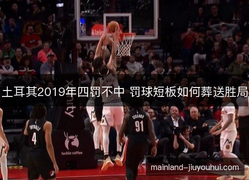 土耳其2019年四罚不中 罚球短板如何葬送胜局
